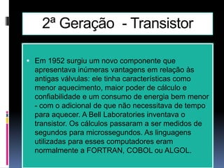 2ª Geração - Transistor
 Em 1952 surgiu um novo componente que
apresentava inúmeras vantagens em relação às
antigas válvulas: ele tinha características como
menor aquecimento, maior poder de cálculo e
confiabilidade e um consumo de energia bem menor
- com o adicional de que não necessitava de tempo
para aquecer. A Bell Laboratories inventava o
transistor. Os cálculos passaram a ser medidos de
segundos para microssegundos. As linguagens
utilizadas para esses computadores eram
normalmente a FORTRAN, COBOL ou ALGOL.
 