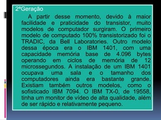 2ªGeração
A partir desse momento, devido à maior
facilidade e praticidade do transistor, muito
modelos de computador surgiram. O primeiro
modelo de computado 100% transistorizado foi o
TRADIC, da Bell Laboratories. Outro modelo
dessa época era o IBM 1401, com uma
capacidade memória base de 4.096 bytes
operando em ciclos de memória de 12
microssegundos. A instalação de um IBM 1401
ocupava uma sala e o tamanho dos
computadores ainda era bastante grande.
Existiam também outros modelos, como o
sofisticado IBM 7094. O IBM TX-0, de 19558,
tinha um monitor de vídeo de alta qualidade, além
de ser rápido e relativamente pequeno.
 