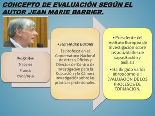 CONCEPTO DE EVALUACIÓN SEGÚN EL
AUTOR JEAN MARIE BARBIER.
Biografía:
Nace en
Francia
17/08/1946
•Jean-Marie Barbier
Es profesor en el
Conservatorio Nacional
de Artes y Oficios y
Director del Centro de
Investigación para la
Educación y la Cámara
Investigación sobre las
prácticas profesionales.
•Presidente del
Instituto Europeo de
Investigación sobre
las actividades de
capacitación y
análisis
•Ha dirigido varios
libros como el :
EVALUACIÓN DE LOS
PROCESOS DE
FORMACIÓN.
 