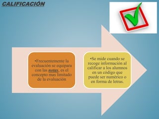 CALIFICACIÓN
•Frecuentemente la
evaluación se equipara
con las notas, es el
concepto mas limitado
de la evaluación
•Se mide cuando se
recoge información al
calificar a los alumnos
en un código que
puede ser numérico o
en forma de letras.
 