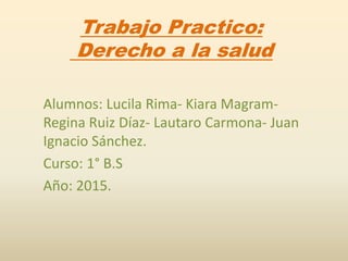 Trabajo Practico:
Derecho a la salud
Alumnos: Lucila Rima- Kiara Magram-
Regina Ruiz Díaz- Lautaro Carmona- Juan
Ignacio Sánchez.
Curso: 1° B.S
Año: 2015.
 
