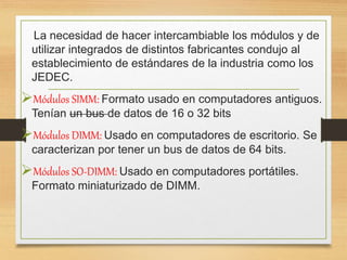 La necesidad de hacer intercambiable los módulos y de
utilizar integrados de distintos fabricantes condujo al
establecimiento de estándares de la industria como los
JEDEC.
Módulos SIMM: Formato usado en computadores antiguos.
Tenían un bus de datos de 16 o 32 bits
Módulos DIMM: Usado en computadores de escritorio. Se
caracterizan por tener un bus de datos de 64 bits.
Módulos SO-DIMM: Usado en computadores portátiles.
Formato miniaturizado de DIMM.
 
