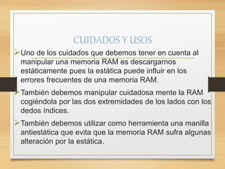 CUIDADOS Y USOS
Uno de los cuidados que debemos tener en cuenta al
manipular una memoria RAM es descargarnos
estáticamente pues la estática puede influir en los
errores frecuentes de una memoria RAM.
También debemos manipular cuidadosa mente la RAM
cogiéndola por las dos extremidades de los lados con los
dedos índices.
También debemos utilizar como herramienta una manilla
antiestática que evita que la memoria RAM sufra algunas
alteración por la estática.
 
