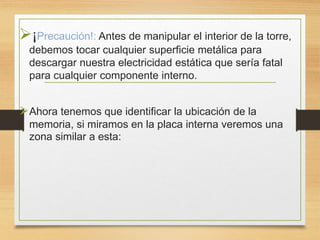 ¡Precaución!: Antes de manipular el interior de la torre,
debemos tocar cualquier superficie metálica para
descargar nuestra electricidad estática que sería fatal
para cualquier componente interno.
Ahora tenemos que identificar la ubicación de la
memoria, si miramos en la placa interna veremos una
zona similar a esta:
 