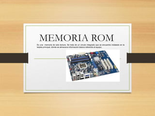 MEMORIA ROMEs una memoria de solo lectura. Se trata de un circulo integrado que se encuentra instalado en la
tarjeta principal, dónde se almacena información básica referente al equipo.
 