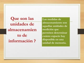 Que son las
unidades de
almacenamien
to de
información ?
Las medidas de
almacenamiento son
aquellas unidades de
medición que
permiten determinar
cuánto espacio hay
disponible en una
unidad de memoria.
 