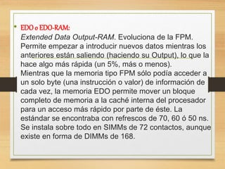 • EDOo EDO-RAM:
Extended Data Output-RAM. Evoluciona de la FPM.
Permite empezar a introducir nuevos datos mientras los
anteriores están saliendo (haciendo su Output), lo que la
hace algo más rápida (un 5%, más o menos).
Mientras que la memoria tipo FPM sólo podía acceder a
un solo byte (una instrucción o valor) de información de
cada vez, la memoria EDO permite mover un bloque
completo de memoria a la caché interna del procesador
para un acceso más rápido por parte de éste. La
estándar se encontraba con refrescos de 70, 60 ó 50 ns.
Se instala sobre todo en SIMMs de 72 contactos, aunque
existe en forma de DIMMs de 168.
 
