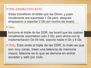 DDR: (DOUBLE DATA RATE):
Estas transfieren al doble que las Dimm, y pues
inicialmente era soportada 1 Gb pero después
empezaron a soportar 2 Gb por mucho las board.
Ddr2:
funciona al doble de las DDR, las board que las usaban
inicialmente soportaban solo 2 Gb, pero ahora con la
implementación De 64 bits, soporta hasta 4 Gb y 8 Gb.
DDR3: Esta anda al triple de las DDR, lo malo es que
son muy caras, traen una latencia de memoria
mayor, latencia es lo que se demora en entrar
acceder y salir por ciclo
 