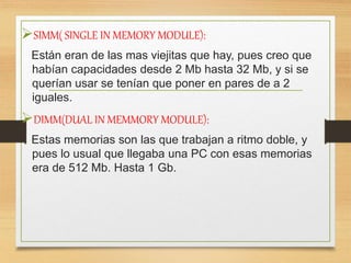SIMM( SINGLE IN MEMORY MODULE):
Están eran de las mas viejitas que hay, pues creo que
habían capacidades desde 2 Mb hasta 32 Mb, y si se
querían usar se tenían que poner en pares de a 2
iguales.
DIMM(DUAL IN MEMMORY MODULE):
Estas memorias son las que trabajan a ritmo doble, y
pues lo usual que llegaba una PC con esas memorias
era de 512 Mb. Hasta 1 Gb.
 
