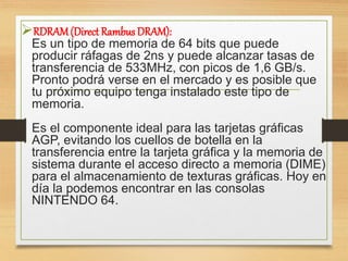 RDRAM(Direct Rambus DRAM):
Es un tipo de memoria de 64 bits que puede
producir ráfagas de 2ns y puede alcanzar tasas de
transferencia de 533MHz, con picos de 1,6 GB/s.
Pronto podrá verse en el mercado y es posible que
tu próximo equipo tenga instalado este tipo de
memoria.
Es el componente ideal para las tarjetas gráficas
AGP, evitando los cuellos de botella en la
transferencia entre la tarjeta gráfica y la memoria de
sistema durante el acceso directo a memoria (DIME)
para el almacenamiento de texturas gráficas. Hoy en
día la podemos encontrar en las consolas
NINTENDO 64.
 