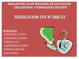 ANALISIS DEL PLAN NACIONAL DE EDUCACION
OBLIGATORIA Y FORMACION DOCENTE
RESOLUCION CFE N°188/12
INTEGRANTES:
- MOBIGLIA JULIETA
- VALENZUELA IVANA
- PASOLLI LUIS
- ALBORNOZ LUCIANO
- PORRAS CYNTHIA
- SOSA TANIA
 