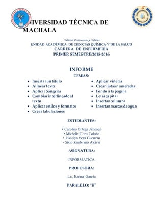 UNIVERSIDAD TÉCNICA DE
MACHALA
Calidad,PertinenciayCalidez
UNIDAD ACADÉMICA DE CIENCIAS QUÍMICA Y DE LA SALUD
CARRERA DE ENFERMERÍA
PRIMER SEMESTRE/2015-2016
INFORME
TEMAS:
 Insertarun título
 Alinear texto
 Aplicar Sangrías
 Cambiar interlineadoal
texto
 Aplicar estilos y formatos
 Crear tabulaciones
 Aplicar viñetas
 Crear listasnumeradas
 Fondo a la pagina
 Letracapital
 Insertarcolumna
 Insertarmarcasde agua
ESTUDIANTES:
• Carolina Ortega Jimenez
• Michelle Toro Toledo
• Josselyn Vera Guerrero
• Sixto Zambrano Alcivar
ASIGNATURA:
INFORMATICA
PROFESORA:
Lic. Karina García
PARALELO: “B”
 