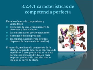 3.2.4.1 características de
competencia perfecta
Elevado número de compradores y
vendedores
 Existencia de un elevado número de
oferentes y demandantes
 Las empresas son precio-aceptantes
 Homogeneidad del producto
 Transparencia del mercado (todos
disponen de la misma información)
El mercado, mediante la conjunción de la
oferta y demanda determina el proceso de
equilibrio. A este precio, que es un dato
para las empresas individuales, cada
empresa producirá la cantidad que le
indique su curva de oferta
 
