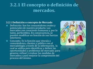 3.2.1 El concepto o definición de
mercados.
3.2.1 Definición o concepto de Mercado
 Definición: Son los consumidores reales y
potenciales de nuestro producto. Los
mercados son creaciones humanas y, por lo
tanto, perfectibles. En consecuencia, se
pueden modificar en función de sus fuerzas
interiores.
 Concepto: Es la función que vincula a
consumidores, clientes y público con el
mercadología a través de la información, la
cual se utiliza para identificar y definir las
oportunidades y problemas de mercado; para
generar, refinar y evaluar las medidas de
mercadeo y para mejorar la comprensión del
proceso del mismo.
 