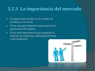 3.2.3 La importancia del mercado
 Es importante porque es el creador de
producto y servicios.
 Tiene una participación importante en la
generación del empleo.
 Es de vital importancia para asegurar el
éxito de las empresas, utilizando técnicas
y herramientas.
 