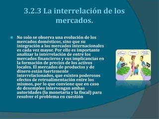 3.2.3 La interrelación de los
mercados.
 No solo se observa una evolución de los
mercados domésticos, sino que su
integración a los mercados internacionales
es cada vez mayor. Por ello es importante
analizar la interrelación de entre los
mercados financieros y sus implicancias en
la formación de precios de los activos
locales. El mercados de productos y de
dinero están fuertemente
interrelacionados, que existen poderosos
efectos de retroalimentación entre los
mismos, por lo que conviene que en caso
de desempleo intervengan ambas
autoridades (la monetaria y la fiscal) para
resolver el problema en cuestión
 