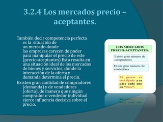 3.2.4 Los mercados precio –
aceptantes.
También decir competencia perfecta
es la situación de
un mercado donde
las empresas carecen de poder
para manipular el precio de este
(precio-aceptantes) Esto resulta en
una situación ideal de los mercados
de bienes y servicios, donde la
interacción de la oferta y
demanda determina el precio.
Existen gran cantidad de compradores
(demanda) y de vendedores
(oferta), de manera que ningún
comprador o vendedor individual
ejerce influencia decisiva sobre el
precio.

 