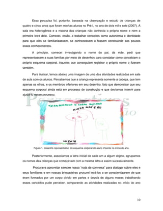10
Essa pesquisa foi, portanto, baseada na observação e estudo de crianças de
quatro e cinco anos que foram minhas alunas no Pré I, no ano de dois mil e sete (2007). A
sala era heterogênea e a maioria das crianças não conhecia o próprio nome e nem a
primeira letra dele. Comecei, então, a trabalhar conceitos como autonomia e identidade
para que eles se familiarizassem, se conhecessem e fossem construindo aos poucos
esses conhecimentos.
A princípio, comecei investigando o nome do pai, da mãe, pedi que
representassem a suas famílias por meio de desenhos para constatar como concebiam o
próprio esquema corporal. Aqueles que conseguiam registrar o próprio nome o fizeram
também.
Para ilustrar, temos abaixo uma imagem de uma das atividades realizadas em sala
de aula com os alunos. Percebemos que a criança representa somente a cabeça, que tem
apenas os olhos, e os membros inferiores em seu desenho, fato que demonstrar que seu
esquema corporal ainda está em processo de construção e que devíamos intervir para
ajudá-lo nesse processo.
Figura 1. Desenho representativo do esquema corporal do aluno Vicente no início do ano.
Posteriormente, associamos a letra inicial de cada um a algum objeto, agrupamos
os nomes das crianças que começavam com a mesma letra e assim sucessivamente.
Procurava aproveitar sempre nossa “roda de conversa” para dialogar sobre eles e
seus familiares e em nossas brincadeiras procurei levá-los a se conscientizarem de que
eram formados por um corpo divido em partes e depois de alguns meses trabalhando
esses conceitos pude perceber, comparando as atividades realizadas no início do ano
 