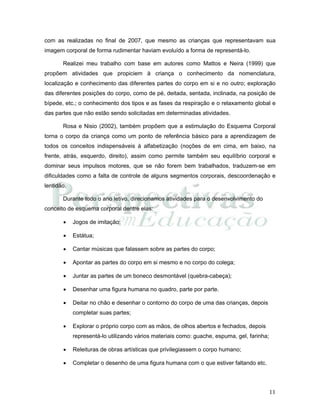 11
com as realizadas no final de 2007, que mesmo as crianças que representavam sua
imagem corporal de forma rudimentar haviam evoluído a forma de representá-lo.
Realizei meu trabalho com base em autores como Mattos e Neira (1999) que
propõem atividades que propiciem à criança o conhecimento da nomenclatura,
localização e conhecimento das diferentes partes do corpo em si e no outro; exploração
das diferentes posições do corpo, como de pé, deitada, sentada, inclinada, na posição de
bípede, etc.; o conhecimento dos tipos e as fases da respiração e o relaxamento global e
das partes que não estão sendo solicitadas em determinadas atividades.
Rosa e Nisio (2002), também propõem que a estimulação do Esquema Corporal
torna o corpo da criança como um ponto de referência básico para a aprendizagem de
todos os conceitos indispensáveis à alfabetização (noções de em cima, em baixo, na
frente, atrás, esquerdo, direito), assim como permite também seu equilíbrio corporal e
dominar seus impulsos motores, que se não forem bem trabalhados, traduzem-se em
dificuldades como a falta de controle de alguns segmentos corporais, descoordenação e
lentidão.
Durante todo o ano letivo, direcionamos atividades para o desenvolvimento do
conceito de esquema corporal dentre elas:
• Jogos de imitação;
• Estátua;
• Cantar músicas que falassem sobre as partes do corpo;
• Apontar as partes do corpo em si mesmo e no corpo do colega;
• Juntar as partes de um boneco desmontável (quebra-cabeça);
• Desenhar uma figura humana no quadro, parte por parte.
• Deitar no chão e desenhar o contorno do corpo de uma das crianças, depois
completar suas partes;
• Explorar o próprio corpo com as mãos, de olhos abertos e fechados, depois
representá-lo utilizando vários materiais como: guache, espuma, gel, farinha;
• Releituras de obras artísticas que privilegiassem o corpo humano;
• Completar o desenho de uma figura humana com o que estiver faltando etc.
 