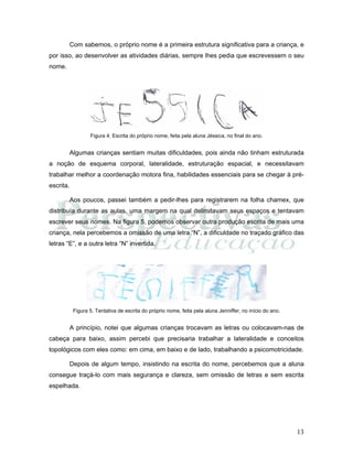 13
Com sabemos, o próprio nome é a primeira estrutura significativa para a criança, e
por isso, ao desenvolver as atividades diárias, sempre lhes pedia que escrevessem o seu
nome.
Figura 4. Escrita do próprio nome, feita pela aluna Jéssica, no final do ano.
Algumas crianças sentiam muitas dificuldades, pois ainda não tinham estruturada
a noção de esquema corporal, lateralidade, estruturação espacial, e necessitavam
trabalhar melhor a coordenação motora fina, habilidades essenciais para se chegar à pré-
escrita.
Aos poucos, passei também a pedir-lhes para registrarem na folha chamex, que
distribuía durante as aulas, uma margem na qual delimitavam seus espaços e tentavam
escrever seus nomes. Na figura 5, podemos observar outra produção escrita de mais uma
criança, nela percebemos a omissão de uma letra “N”, a dificuldade no traçado gráfico das
letras “E”, e a outra letra “N” invertida.
Figura 5. Tentativa de escrita do próprio nome, feita pela aluna Jenniffer, no início do ano.
A princípio, notei que algumas crianças trocavam as letras ou colocavam-nas de
cabeça para baixo, assim percebi que precisaria trabalhar a lateralidade e conceitos
topológicos com eles como: em cima, em baixo e de lado, trabalhando a psicomotricidade.
Depois de algum tempo, insistindo na escrita do nome, percebemos que a aluna
consegue traçá-lo com mais segurança e clareza, sem omissão de letras e sem escrita
espelhada.
 