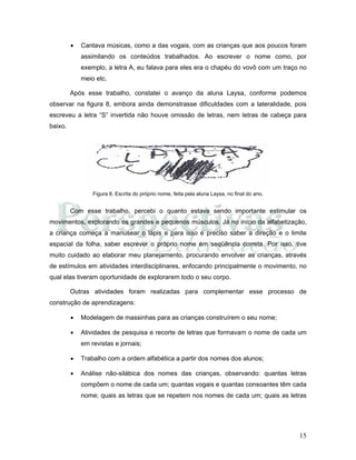 15
• Cantava músicas, como a das vogais, com as crianças que aos poucos foram
assimilando os conteúdos trabalhados. Ao escrever o nome como, por
exemplo, a letra A, eu falava para eles era o chapéu do vovô com um traço no
meio etc.
Após esse trabalho, constatei o avanço da aluna Laysa, conforme podemos
observar na figura 8, embora ainda demonstrasse dificuldades com a lateralidade, pois
escreveu a letra “S” invertida não houve omissão de letras, nem letras de cabeça para
baixo.
Figura 8. Escrita do próprio nome, feita pela aluna Laysa, no final do ano.
Com esse trabalho, percebi o quanto estava sendo importante estimular os
movimentos, explorando os grandes e pequenos músculos. Já no início da alfabetização,
a criança começa a manusear o lápis e para isso é preciso saber a direção e o limite
espacial da folha, saber escrever o próprio nome em seqüência correta. Por isso, tive
muito cuidado ao elaborar meu planejamento, procurando envolver as crianças, através
de estímulos em atividades interdisciplinares, enfocando principalmente o movimento, no
qual elas tiveram oportunidade de explorarem todo o seu corpo.
Outras atividades foram realizadas para complementar esse processo de
construção de aprendizagens:
• Modelagem de massinhas para as crianças construírem o seu nome;
• Atividades de pesquisa e recorte de letras que formavam o nome de cada um
em revistas e jornais;
• Trabalho com a ordem alfabética a partir dos nomes dos alunos;
• Análise não-silábica dos nomes das crianças, observando: quantas letras
compõem o nome de cada um; quantas vogais e quantas consoantes têm cada
nome; quais as letras que se repetem nos nomes de cada um; quais as letras
 