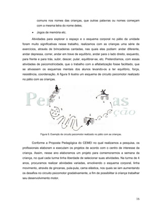 16
comuns nos nomes das crianças, que outras palavras ou nomes começam
com a mesma letra do nome deles;
• Jogos de memória etc.
Atividades para explorar o espaço e o esquema corporal no pátio da unidade
foram muito significativas nesse trabalho, realizamos com as crianças uma série de
exercícios, através de brincadeiras cantadas, nas quais elas podiam: andar diferente,
andar depressa, correr, andar em trave de equilíbrio, andar para o lado direito, esquerdo,
para frente e para trás, subir, descer, pular, equilibrar-se, etc. Pretendíamos, com essas
atividades de psicomotricidade, que o trabalho com a alfabetização fosse facilitado, que
se ativassem os esquemas mentais dos alunos levando-os a ter equilíbrio, força,
resistência, coordenação. A figura 9 ilustra um esquema de circuito psicomotor realizado
no pátio com as crianças.
Figura 9. Exemplo de circuito psicomotor realizado no pátio com as crianças.
Conforme a Proposta Pedagógica do CEMEI no qual realizamos a pesquisa, os
profissionais elaboram e executam os projetos de acordo com o centro de interesse da
criança. Assim, nesse ano elaboramos um projeto para comemorarmos a semana da
criança, no qual cada turma tinha liberdade de selecionar suas atividades. Na turma de 4
anos, procuramos realizar atividades variadas, envolvendo o esquema corporal, linha
movimento, através de gincanas, pula-pula, cama elástica, nos quais se iam aumentando
os desafios no circuito psicomotor gradativamente, a fim de possibilitar à criança trabalhar
seu desenvolvimento motor.
 