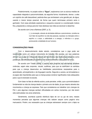 17
Posteriormente, no projeto sobre a “Água”, exploramos com os alunos medida de
capacidade integrada à psicomotricidade, da seguinte forma: inicialmente, demos a eles
um copinho de café descartável, pedindo-lhes que enchessem uma garrafa pet, de água,
usando o menor tempo possível, de forma que quem terminasse primeiro seria o
ganhador. Com essa atividade exploramos o esquema corporal e a coordenação motora
fina, preparando a criança para ter mais destreza nas mãos ao escrever e desenhar.
De acordo com Lima e Barbosa (2007, p. 2),
[...] a recreação, através de atividades afetivas e psicomotoras, constitui-se
num fator de equilíbrio na vida das pessoas, expresso na interação entre o
espírito e o corpo, a afetividade e a energia, o indivíduo e o grupo,
promovendo a totalidade do ser humano.
CONSIDERAÇÕES FINAIS
Com o desenvolvimento deste estudo, constatamos que o jogo pode ser
reconhecido como um valioso instrumento de trabalho nas escolas, por isso podemos
afirmar que o jogo e o brinquedo devem ser favorecidos nas instituições escolares como
prevenção das dificuldades provenientes do desenvolvimento inadequado do corpo.
De acordo com Tubelo (2006), a escola deve propiciar aos educandos diversas
vivências, sejam elas corporais, visuais, auditivas, para que se estimulem os sentidos
para que a criança desenvolva as habilidades psicomotoras necessárias para o
aprendizado, principalmente o da linguagem escrita. Segundo a autora, as brincadeiras e
os jogos são importantes para que a criança possa construir significados mais adequados
para o que é ensinado na escola.
Com base na fala da referida autora, pude perceber, então, que a promotricidade é
fundamental na vida da criança desde o primeiro ano de idade, já que mesmo através dos
movimentos a criança se expressa. Fato que constatamos ao trabalhar com crianças do
Pré I, pois algumas crianças sentiam dificuldades em certos momentos, por não terem
sido estimuladas nos anos anteriores.
Geralmente, acontecia quando distribuía lápis de cor ou giz de cera, nesses
momentos percebia que algumas crianças não sabiam sequer como pegá-lo e/ou
manuseá-lo. Porém, era necessário que as crianças estivessem sempre com o lápis na
 