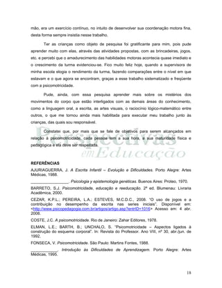 18
mão, era um exercício contínuo, no intuito de desenvolver sua coordenação motora fina,
desta forma sempre insistia nesse trabalho.
Ter as crianças como objeto de pesquisa foi gratificante para mim, pois pude
aprender muito com elas, através das atividades propostas, com as brincadeiras, jogos,
etc. e percebi que o amadurecimento das habilidades motoras acontecia quase imediato e
o crescimento da turma evidenciou-se. Fico muito feliz hoje, quando a supervisora de
minha escola elogia o rendimento da turma, fazendo comparações entre o nível em que
estavam e o que agora se encontram, graças a esse trabalho sistematizado e freqüente
com a psicomotricidade.
Pude, ainda, com essa pesquisa aprender mais sobre os mistérios dos
movimentos do corpo que estão interligados com as demais áreas do conhecimento,
como a linguagem oral, a escrita, as artes visuais, o raciocínio lógico-matemático entre
outros, o que me tornou ainda mais habilitada para executar meu trabalho junto às
crianças, das quais sou responsável.
Constatei que, por mais que se fale de objetivos para serem alcançados em
relação à psicomotricidade, cada pessoa tem a sua hora, a sua maturidade física e
pedagógica e ela deve ser respeitada.
REFERÊNCIAS
AJURIAGUERRA, J. A Escrita Infantil – Evolução e Dificuldades. Porto Alegre: Artes
Médicas, 1988.
_________________. Psicologia y epistemologia genéticas. Buenos Aires: Proteo, 1970.
BARRETO, S.J. Psicomotricidade, educação e reeducação. 2ª ed. Blumenau: Livraria
Acadêmica, 2000.
CEZAR, K.P.L.; PEREIRA, L.A.; ESTEVES, M.C.D.C., 2008. “O uso de jogos e a
contribuição no desempenho da escrita nas series iniciais”. Disponível em:
<http://www.psicopedagogia.com.br/artigos/artigo.asp?entrID=1016> Acesso em: 4 abr.
2008.
COSTE, J.C. A psicomotricidade. Rio de Janeiro: Zahar Editores, 1978.
ELMAN, L.E.; BARTH, B.; UNCHALO, S. “Psicomotricidade – Aspectos ligados à
construção do esquema corporal”. In: Revista do Professor. Ano VIII, nº 30, abr./jun. de
1992.
FONSECA, V. Psicomotricidade. São Paulo: Martins Fontes, 1988.
____________. Introdução às Dificuldades de Aprendizagem. Porto Alegre: Artes
Médicas, 1995.
 