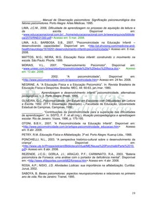 19
____________. Manual de Observação psicomotora: Significação psiconeurológica dos
fatores psicomotores. Porto Alegre: Artes Médicas. 1995.
LIMA, J.C.M., 2006. Dificuldade de aprendizagem no processo de aquisição da leitura e
da escrita. Disponível em:
<www.educacaonacional.com.br/.../home/educacaonacional.com.br/www/arquivos/bibliote
ca/2570/RNE01300.pdf> Acesso em: 5 mar. 2008.
LIMA, A.S.; BARBOSA. S.B., 2007. “Psicomotricidade na Educação Infantil –
desenvolvendo capacidades”. Disponível em: <http://pt.shvoong.com/medicine-and-
health/neurology/1618291-desenvolvimento-infantil-psicomotricidade/> Acesso em: 8 mar.
2008.
MATTOS, M.G.; NEIRA, M.G. Educação física infantil: construindo o movimento na
escola. São Paulo: Phorte, 1999.
MORAIS, V.L., 2007. “Desenvolvimento Psicomotor”. Disponível em:
<www.uniesc.com.br/esp/etext/psicomotricidade%20e%20educ%20fisica.doc> Acesso
em: 13 abr. 2008.
_____________. 2002. “A psicomotricidade”. Disponível em:
<http://www.psicomotricidade.com.br/apsicomotricidade.htm> Acesso em: 24 fev. 2008.
NEGRINE, A. “A Educação Física e a Educação Psicomotriz”. In: Revista Brasileira de
Educação Física e Desportos. Brasília: MEC, 44: 60-63, jan./mar. 1980.
___________. Aprendizagem e desenvolvimento infantil: psicomotricidade, alternativas
pedagógicas. v. 3. Porto Alegre: Prodil, 1995.
OLIVEIRA, G.C. Psicomotricidade: Um Estudo em Escolares com Dificuldades em Leitura
e Escrita. 1992. 277 f. Dissertação (Mestrado) – Faculdade de Educação, Universidade
Estadual de Campinas, Campinas, 1992.
_____________. “Contribuições da psicomotricidade para a superação das dificuldades
de aprendizagem”. In: SISTO, F. F. et all (org.), Atuação psicopedagógica e apredizagem
escolar. Rio de Janeiro: Vozes, 1996, p. 175-195.
OTONI, B.B.V., 2007. “A Psicomotricidade na Educação Infantil”. Disponível em:
<http://www.psicomotricidade.com.br/artigos-psicomotricidade_educacao.htm> Acesso
em: 8 abr. 2008.
PETRY, R.M. Educação Física e Alfabetização. 3ª ed. Porto Alegre: Kuarup Ltda., 1988.
PONCHIELLI, N.L., 2003. “A perspectiva histórico-cultural sobre o desenvolvimento da
criança”. Disponível em:
<http://www.utp.br/Proppe/edcient/BibliotecaVirtual/ME/Neusa%20Ponchielli/Parte%2010.
pdf> Acesso em: 8 abr. 2008.
REZENDE, J.C.G.; GORLA, J.I.; ARAÚJO, P.F.; CARMINATO, R.A., 2003. “Bateria
psicomotora de Fonseca: uma análise com o portador de deficiência mental”. Disponível
em: <http://www.efdeportes.com/efd62/fonseca.htm> Acesso em: 4 abr. 2008.
ROSA, A.P.; NISIO, J.D. Atividades Lúdicas: sua importância na alfabetização. Curitiba:
Juruá, 2002.
SABOYA, B. Bases psicomotoras: aspectos neuropsicomotores e relacionais no primeiro
ano de vida. Rio de Janeiro: Trainel, 1995.
 