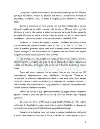 2
Um esquema corporal mal constituído resultará em uma criança que não coordena
bem seus movimentos, veste-se ou despe-se com lentidão, as habilidades manuais lhe
são difíceis, a caligrafia é feia, sua leitura é inexpressiva, não harmoniosa. (MORAIS,
2002)
Quando a lateralidade de uma criança não está bem estabelecida, a mesma
demonstra problemas de ordem espacial, não percebe a diferença entre seu lado
dominante e o outro, não aprende a utilizar corretamente os termos direita e esquerda,
apresenta dificuldade em seguir a direção gráfica da leitura e da escrita, não consegue
reconhecer a ordem em um quadro, entre outros transtornos. (MORAIS, 2002)
Problemas na organização espacial acarretarão dificuldades em distinguir letras
que se diferem por pequenos detalhes, como “b” com “p”, “n” com “u”, “12” com “21”
(direita e esquerda, para cima e para baixo, antes e depois), tromba constantemente nos
objetos, não organiza bem seus materiais de uso pessoal nem seu caderno; não respeita
margens nem escreve adequadamente sobre as linhas.
Uma criança com a estruturação temporal pouco desenvolvida pode não perceber
intervalos de tempo, não percebe o antes e o depois, não prevê o tempo que gastará para
realizar uma atividade, demorando muito tempo nela e deixando, portanto, de realizar
outras.
Esses são alguns aspectos que se podem observar em crianças que não
desenvolveram adequadamente suas habilidades psicomotoras. Verifica-se a
necessidade de estimulá-la adequadamente desde a mais tenra idade, tendo sempre
claros, os objetivos a serem alcançados e os objetivos das atividades propostas; o
relacionamento afetivo professor/aluno, o jogo prazeroso e a elevação da auto-estima são
também aspectos de extrema relevância.
Partindo da concepção que a psicomotricidade na Educação Infantil é importante,
devemos valorizá-la e trabalhar com as crianças no sentido de efetivar o seu verdadeiro
significado.
De acordo com Quirós (1992, apud ELMAN; BARTH; UNCHALO, 1992, p.12) “a
motricidade é a faculdade de realizar movimentos e a psicomotricidade é a educação de
movimentos que procura melhor utilização das capacidades psíquicas”.
Dessa forma, entende-se que a motricidade e a psicomotricidade são interligadas
e ambas desenvolvem os movimentos físicos e mentais, procurando educar o próprio
 