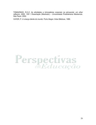 20
TOMAZINHO, R.C.Z. As atividades e brincadeiras corporais na pré-escola: um olhar
reflexivo. 2002. 128 f. Dissertação (Mestrado) – Universidade Presbiteriana Mackenzie,
São Paulo: 2002.
VAYER, P. A criança diante do mundo. Porto Alegre: Artes Médicas, 1986.
 
