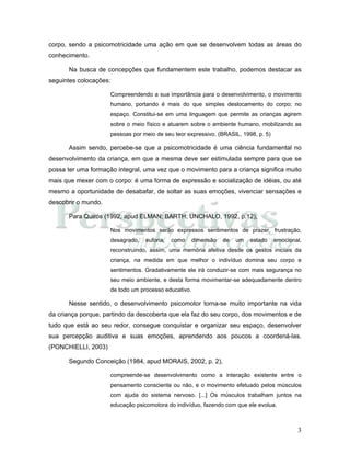 3
corpo, sendo a psicomotricidade uma ação em que se desenvolvem todas as áreas do
conhecimento.
Na busca de concepções que fundamentem este trabalho, podemos destacar as
seguintes colocações:
Compreendendo a sua importância para o desenvolvimento, o movimento
humano, portando é mais do que simples deslocamento do corpo; no
espaço. Constitui-se em uma linguagem que permite as crianças agirem
sobre o meio físico e atuarem sobre o ambiente humano, mobilizando as
pessoas por meio de seu teor expressivo. (BRASIL, 1998, p. 5)
Assim sendo, percebe-se que a psicomotricidade é uma ciência fundamental no
desenvolvimento da criança, em que a mesma deve ser estimulada sempre para que se
possa ter uma formação integral, uma vez que o movimento para a criança significa muito
mais que mexer com o corpo: é uma forma de expressão e socialização de idéias, ou até
mesmo a oportunidade de desabafar, de soltar as suas emoções, vivenciar sensações e
descobrir o mundo.
Para Quirós (1992, apud ELMAN; BARTH; UNCHALO, 1992, p.12),
Nos movimentos serão expressos sentimentos de prazer, frustração,
desagrado, euforia, como dimensão de um estado emocional,
reconstruindo, assim, uma memória afetiva desde os gestos iniciais da
criança, na medida em que melhor o indivíduo domina seu corpo e
sentimentos. Gradativamente ele irá conduzir-se com mais segurança no
seu meio ambiente, e desta forma movimentar-se adequadamente dentro
de todo um processo educativo.
Nesse sentido, o desenvolvimento psicomotor torna-se muito importante na vida
da criança porque, partindo da descoberta que ela faz do seu corpo, dos movimentos e de
tudo que está ao seu redor, consegue conquistar e organizar seu espaço, desenvolver
sua percepção auditiva e suas emoções, aprendendo aos poucos a coordená-las.
(PONCHIELLI, 2003)
Segundo Conceição (1984, apud MORAIS, 2002, p. 2),
compreende-se desenvolvimento como a interação existente entre o
pensamento consciente ou não, e o movimento efetuado pelos músculos
com ajuda do sistema nervoso. [...] Os músculos trabalham juntos na
educação psicomotora do indivíduo, fazendo com que ele evolua.
 