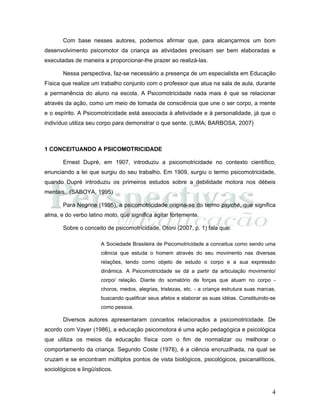 4
Com base nesses autores, podemos afirmar que, para alcançarmos um bom
desenvolvimento psicomotor da criança as atividades precisam ser bem elaboradas e
executadas de maneira a proporcionar-lhe prazer ao realizá-las.
Nessa perspectiva, faz-se necessário a presença de um especialista em Educação
Física que realize um trabalho conjunto com o professor que atua na sala de aula, durante
a permanência do aluno na escola. A Psicomotricidade nada mais é que se relacionar
através da ação, como um meio de tomada de consciência que une o ser corpo, a mente
e o espírito. A Psicomotricidade está associada à afetividade e à personalidade, já que o
indivíduo utiliza seu corpo para demonstrar o que sente. (LIMA; BARBOSA, 2007)
1 CONCEITUANDO A PSICOMOTRICIDADE
Ernest Dupré, em 1907, introduziu a psicomotricidade no contexto científico,
enunciando a lei que surgiu do seu trabalho. Em 1909, surgiu o termo psicomotricidade,
quando Dupré introduziu os primeiros estudos sobre a debilidade motora nos débeis
mentais. (SABOYA, 1995)
Para Negrine (1995), a psicomotricidade origina-se do termo psyché, que significa
alma, e do verbo latino moto, que significa agitar fortemente.
Sobre o conceito de psicomotricidade, Otoni (2007, p. 1) fala que:
A Sociedade Brasileira de Psicomotricidade a conceitua como sendo uma
ciência que estuda o homem através do seu movimento nas diversas
relações, tendo como objeto de estudo o corpo e a sua expressão
dinâmica. A Psicomotricidade se dá a partir da articulação movimento/
corpo/ relação. Diante do somatório de forças que atuam no corpo -
choros, medos, alegrias, tristezas, etc. - a criança estrutura suas marcas,
buscando qualificar seus afetos e elaborar as suas idéias. Constituindo-se
como pessoa.
Diversos autores apresentaram conceitos relacionados a psicomotricidade. De
acordo com Vayer (1986), a educação psicomotora é uma ação pedagógica e psicológica
que utiliza os meios da educação física com o fim de normalizar ou melhorar o
comportamento da criança. Segundo Coste (1978), é a ciência encruzilhada, na qual se
cruzam e se encontram múltiplos pontos de vista biológicos, psicológicos, psicanalíticos,
sociológicos e lingüísticos.
 