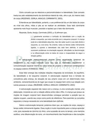 7
Outro conceito que se relaciona a psicomotricidade é a lateralidade. Este conceito
traduz-se pelo estabelecimento da dominância lateral da mão, olho e pé, do mesmo lado
do corpo (REZENDE; GORLA; ARAÚJO; CARMINATO, 2003).
Entende-se por lateralidade, portanto, o uso preferencial de um dos lados do corpo
ao nível dos olhos, mãos e pés ao se realizar as atividades. Esse lado dominante
apresenta mais força muscular, precisão e rapidez que o lado não dominante.
Rezende; Gorla; Araújo; Carminato (2003, p. 6) afirmam que,
[...] geralmente acontece a confusão da lateralidade com a noção de
direita e esquerda, que esta envolvida com o esquema corporal. A criança
pode ter a lateralidade adquirida, mas não saber qual é o seu lado direito e
esquerdo, ou vice-versa. No entanto, todos os fatores estão intimamente
ligados, e quando a lateralidade não está bem definida, é comum
ocorrerem problemas na orientação espacial, dificuldade na discriminação
e na diferenciação entre os lados do corpo e incapacidade de seguir a
direção gráfica.
A estruturação espaço-temporal decorre como organização funcional da
lateralidade e da noção corporal, uma vez que é necessário desenvolver a
conscientização espacial interna do corpo antes de projetar o referencial somatognósico
no espaço exterior (FONSECA, 1995).
Esse fator emerge das múltiplas relações integradas da tonicidade, do equilíbrio,
da lateralidade e do esquema corporal. A estruturação espacial leva à tomada de
consciência pela criança, da situação de seu próprio corpo em um determinado meio
ambiente, conscientizando-se do lugar que ocupa no espaço bem como sua relação com
outras pessoas e coisas. (REZENDE; GORLA; ARAÚJO; CARMINATO, 2003)
A estruturação espacial não nasce com a criança, é uma construção mental, uma
elaboração, iniciando-se com a relação afetiva entre mãe e filho. A criança que possui as
noções de imagem corporal bem desenvolvidas consegue perceber a posição que os
objetos ocupam, usando seu corpo como ponto de referência. Para assimilar os conceitos
espaciais a criança necessita ter uma lateralidade bem definida.
Sobre a estruturação temporal, podemos dizer que, as noções de corpo, espaço e
tempo estão intimamente ligadas. Essa noção é muito importante para a criança aprender
a ler, pois necessita ter domínio do ritmo, uma sucessão de sons no tempo, uma memória
auditiva, uma diferenciação de sons, um reconhecimento das freqüências e das durações
 