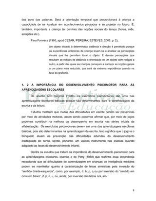 8
dos sons das palavras. Será a orientação temporal que proporcionará à criança a
capacidade de se localizar em acontecimentos passados e se projetar no futuro. É,
também, importante a criança ter domínio das noções sociais do tempo (horas, mês,
estações etc.).
Para Fonseca (1995, apud CEZAR; PEREIRA; ESTEVES, 2008, p. 2),
um objeto situado à determinada distância e direção é percebido porque
as experiências anteriores da criança levam-na a analisar as percepções
visuais que lhe permitem tocar o objeto. É dessas percepções que
resultam as noções de distância e orientação de um objeto com relação a
outro, a partir das quais as crianças começam a transpor as noções gerais
a um plano mais reduzido, que será de extrema importância quando na
fase do grafismo.
1. 2 A IMPORTÂNCIA DO DESENVOLVIMENTO PSICOMOTOR PARA AS
APRENDIZAGENS ESCOLARES
De acordo com Negrine (1980), os exercícios psicomotores são uma das
aprendizagens escolares básicas porque são determinantes para a aprendizagem da
escrita e da leitura.
Estudos mostram que muitas das dificuldades em escrita podem ser prevenidas
por meio de atividades motoras, assim sendo podemos afirmar que, por meio de jogos
podemos contribuir na melhora do desempenho em escrita nas séries iniciais da
alfabetização. Os exercícios psicomotores devem ser uma das aprendizagens escolares
básicas, pois são determinantes na aprendizagem da escrita. Isso significa que o jogo e o
brinquedo atuam na prevenção das dificuldades advindas do desenvolvimento
inadequado do corpo, sendo, portanto, um valioso instrumento nas escolas quando
adaptado às fases do desenvolvimento infantil.
Dentre os estudos que tratam da importância do desenvolvimento psicomotor para
as aprendizagens escolares, citamos o de Petry (1988) que reafirma essa importância
ressaltando que as dificuldades de aprendizagem em crianças de inteligência mediana
podem se manifestar quanto à caracterização de letras simétricas pela inversão do
“sentido direita-esquerda”, como, por exemplo, d, b, p, q ou por inversão do “sentido em
cima em baixo”, d, p, n, u, ou, ainda, por inversão das letras ora, aro.
 