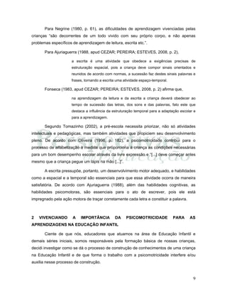 9
Para Negrine (1980, p. 61), as dificuldades de aprendizagem vivenciadas pelas
crianças “são decorrentes de um todo vivido com seu próprio corpo, e não apenas
problemas específicos de aprendizagem de leitura, escrita etc.”.
Para Ajuriaguerra (1988, apud CEZAR; PEREIRA; ESTEVES, 2008, p. 2),
a escrita é uma atividade que obedece a exigências precisas de
estruturação espacial, pois a criança deve compor sinais orientados e
reunidos de acordo com normas, a sucessão faz destes sinais palavras e
frases, tornando a escrita uma atividade espaço-temporal.
Fonseca (1983, apud CEZAR; PEREIRA; ESTEVES, 2008, p. 2) afirma que,
na aprendizagem da leitura e da escrita a criança deverá obedecer ao
tempo de sucessão das letras, dos sons e das palavras, fato este que
destaca a influência da estruturação temporal para a adaptação escolar e
para a aprendizagem.
Segundo Tomazinho (2002), a pré-escola necessita priorizar, não só atividades
intelectuais e pedagógicas, mas também atividades que propiciem seu desenvolvimento
pleno. De acordo com Oliveira (1996, p. 182), a psicomotricidade contribui para o
processo de alfabetização à medida que proporciona à criança as condições necessárias
para um bom desempenho escolar através da livre expressão e “[...] deve começar antes
mesmo que a criança pegue um lápis na mão [...]”.
A escrita pressupõe, portanto, um desenvolvimento motor adequado, e habilidades
como a espacial e a temporal são essenciais para que essa atividade ocorra de maneira
satisfatória. De acordo com Ajuriaguerra (1988), além das habilidades cognitivas, as
habilidades psicomotoras, são essenciais para o ato de escrever, pois ele está
impregnado pela ação motora de traçar corretamente cada letra e constituir a palavra.
2 VIVENCIANDO A IMPORTÂNCIA DA PSICOMOTRICIDADE PARA AS
APRENDIZAGENS NA EDUCAÇÃO INFANTIL
Ciente de que nós, educadores que atuamos na área de Educação Infantil e
demais séries iniciais, somos responsáveis pela formação básica de nossas crianças,
decidi investigar como se dá o processo de construção de conhecimentos de uma criança
na Educação Infantil e de que forma o trabalho com a psicomotricidade interfere e/ou
auxilia nesse processo de construção.
 