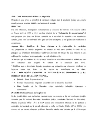 1890 - Crisis Educacional debido a la migración
Después de esta crisis se consideró la verdadera solución para la enseñanza técnica una escuela
complementaria práctica, dirigida por hombres de negocio.
Hilda Taba:
Fue una educadora, investigadora norteamericana y directora de currículo en la Escuela Dalton
en Nueva York de 1933 a 1935, su obra principal fue la “Elaboración de un currículum” el
cual proponía que debe ser flexible, centrada en la sociedad de acuerdo a sus necesidades
actuales, para Taba el curriculum debe girar en torno al objetivo y este puede ser modificable si
es necesario.
Algunas ideas filosóficas de Taba relativas a la elaboración de currículos
*La preparación de nuevos programas de estudios es más eficaz cuando se funda en los
principios de orientación democrática y distribución racional del trabajo. Se hace hincapié en una
colaboración basada en las competencias, no en la administración.
*Cuestiona que el aumento de los recursos invertidos en educación durante el período no han
sido suficientes para asegurar la calidad de la educación para todos.
* Establece que es importante formular mecanismos de evaluación que observen y ponderen los
impactos reales que tienen en los niveles de aprendizajes de los niños.
1910 - ASOCIACIÓN NACIONAL DE EDUCADORES SE INCORPORAR A LA
DEFENSA DE LA EDUCACIÓN TÉCNICA.
 Industria: factor de progreso social
 Normas educacionales: requerían un cambio ante el desarrollo industrial
 Fines Sociales de la Educación: exigen actividades industriales (manuales y
constructivas)
(NEA) El debate curricular de los pioneros
En los comités Gran parte del debate curricular entre los pioneros se dio en los diversos comités
formados por la National Education Association (NEA, Asociación Nacional de Educación).
Durante el periodo 1892- 1917, la NEA ejerció una considerable influencia en las políticas y
contenidos del currículo de la escuela elemental y media en Estados Unidos (West, 1980). Los
reportes de los comités, discursos y debates fueron los medios más comunes que la NEA adoptó
 