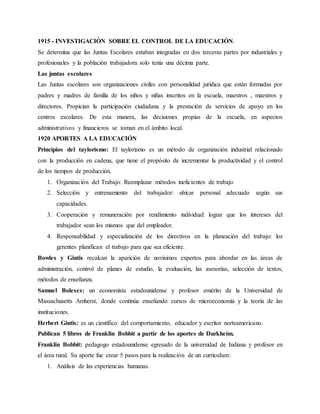 1915 - INVESTIGACIÓN SOBRE EL CONTROL DE LA EDUCACIÓN.
Se determina que las Juntas Escolares estaban integradas en dos terceras partes por industriales y
profesionales y la población trabajadora solo tenía una décima parte.
Las juntas escolares
Las Juntas escolares son organizaciones civiles con personalidad jurídica que están formadas por
padres y madres de familia de los niños y niñas inscritos en la escuela, maestros , maestros y
directores. Propician la participación ciudadana y la prestación de servicios de apoyo en los
centros escolares. De esta manera, las decisiones propias de la escuela, en aspectos
administrativos y financieros se toman en el ámbito local.
1920 APORTES A LA EDUCACIÓN
Principios del taylorismo: El taylorismo es un método de organización industrial relacionado
con la producción en cadena, que tiene el propósito de incrementar la productividad y el control
de los tiempos de producción.
1. Organización del Trabajo: Reemplazar métodos ineficientes de trabajo
2. Selección y entrenamiento del trabajador: ubicar personal adecuado según sus
capacidades.
3. Cooperación y remuneración por rendimiento individual: lograr que los intereses del
trabajador sean los mismos que del empleador.
4. Responsabilidad y especialización de los directivos en la planeación del trabajo: los
gerentes planifican el trabajo para que sea eficiente.
Bowles y Gintis recalcan la aparición de novísimos expertos para abordar en las áreas de
administración, control de planes de estudio, la evaluación, las asesorías, selección de textos,
métodos de enseñanza.
Samuel Boleses: un economista estadounidense y profesor emérito de la Universidad de
Massachusetts Amherst, donde continúa enseñando cursos de microeconomía y la teoría de las
instituciones.
Herbert Gintis: es un científico del comportamiento, educador y escritor norteamericano.
Publican 5 libros de Franklin Bobbit a partir de los aportes de Durkheim.
Franklin Bobbit: pedagogo estadounidense egresado de la universidad de Indiana y profesor en
el área rural. Su aporte fue crear 5 pasos para la realización de un curriculum:
1. Análisis de las experiencias humanas.
 