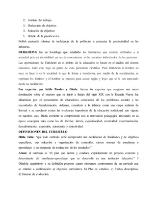 2. Análisis del trabajo.
3. Derivación de objetivos
4. Selección de objetivos
5. Detalle de la planificación
Bobbit pretendía eliminar la ineficiencia de la población y potenciar la productividad en las
industrias.
DURKHEIM: fue un Sociólogo que estudiaba los fenómenos que estaban atribuidos a la
sociedad pero en su totalidad en vez de concentrarse en las acciones individuales de las personas.
Las aportaciones de Durkheim en el ámbito de la educación se basan en el análisis del sistema
educativo, todo esto bajo un punto de vista puramente científico. Para Durkheim el hombre no
nace se hace y es la sociedad la que lo forma y transforma, por medio de la socialización, se
reprimen los instintos y el hombre se prepara para acatar reglas y leyes que se le van marcando
desde su nacimiento.
Los expertos que habla Bowles y Gintis: fueron los expertos que surgieron una nueva
dominación sobre el maestro que se inició a finales del siglo XIX con la Escuela Nueva fue
alimentada por el pensamiento de educadores conscientes de los problemas sociales y las
necesidades de transformación. Además, consideró a la infancia como una etapa sedienta de
libertad y se proclamó contra las tendencias impositivas de la educación tradicional, aún vigente
en nuestros días. Dicha corriente se comprometió con la renovación pedagógica innovando en su
época conceptos tales como los de libertad, interés, espontaneidad, creatividad, experimentación,
descubrimiento, expresión, autonomía y colectividad.
DEFINICIONES DEL CURRICULO
Hilda Taba: “que todo currículo debe comprender una declaración de finalidades y de objetivos
específicos, una selección y organización de contenido, ciertas normas de enseñanza y
aprendizaje y un programa de evaluación de los resultados.”
Arnaz: el currículo es “el plan que norma y conduce explícitamente un proceso concreto y
determinante de enseñanza-aprendizaje que se desarrolla en una institución educativa.” 3
Dándole seguimiento a su definición propone cuatro elementos componentes de un currículo que
se enlistan a continuación: a) objetivos curriculares. b) Plan de estudios. c) Cartas descriptivas.
d) Sistema de evaluación.
 