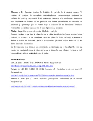 Glazman y De Ibarrola, sintetizan la definición de currículo de la siguiente manera: “El
conjunto de objetivos de aprendizaje, operacionalizados, convenientemente agrupados en
unidades funcionales y estructuradas de tal manera que conduzcan a los estudiantes a alcanzar un
nivel universitario de dominio de una profesión, que normen eficientemente las actividades de
enseñanza y aprendizaje que se realizan bajo la dirección de las instituciones educativas
responsables y, permitan la evaluación de todo el proceso de enseñanza
Michael Apple: Con su obra más popular Ideología y currículo.
Propone examinar lo que hace la educación con la crítica, las deficiencias, lo que propone, lo que
pretende etc. reconocer a las instituciones como una educación formal en la que la personas se
forman o reciben una educación, gracias a el documento que avala a dicha institución y a los
planes de estudio o contenidos.
La ideología parte o se forma de los conocimientos y experiencias que se han adquirido, pero que
pueden irse modificando según la cultura en la que se desarrolle cada individuo y si esta se creó
en un ambiente político, su ideología será de poder.
BIBLIOGRAFIA:
LIDIA.E. (2011). HILDA TABA. OAXACA, Mexico Recuperado en:
http://disenocurricularelca.blogspot.com/p/hilda-taba.html
Pacheco A.. (28 DE ENERO DE 2012). Conceptos de Curriculum según los autores!!!.
Recuperado en:
http://workscurriculum.blogspot.com/2012/01/conceptos-de-curriculum-segun-los.html
REPUBLICANEW (2015). Juntas escolares: participación comunitaria en la escuela.
Recuperado en:
http://republica.gt/2015/09/22/juntas-escolares-participacion-comunitaria-en-la-escuela/
 
