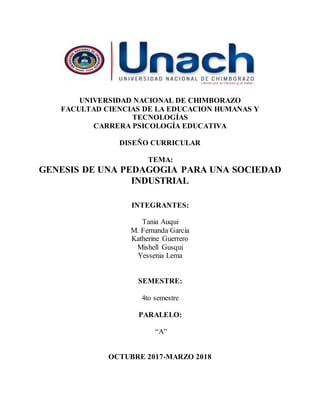 UNIVERSIDAD NACIONAL DE CHIMBORAZO
FACULTAD CIENCIAS DE LA EDUCACION HUMANAS Y
TECNOLOGÍAS
CARRERA PSICOLOGÍA EDUCATIVA
DISEÑO CURRICULAR
TEMA:
GENESIS DE UNA PEDAGOGIA PARA UNA SOCIEDAD
INDUSTRIAL
INTEGRANTES:
Tania Auqui
M. Fernanda Garcia
Katherine Guerrero
Mishell Gusqui
Yessenia Lema
SEMESTRE:
4to semestre
PARALELO:
“A”
OCTUBRE 2017-MARZO 2018
 