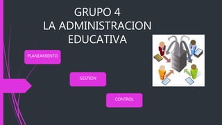 GRUPO 4
LA ADMINISTRACION
EDUCATIVA
PLANEAMIENTO
CONTROL
GESTION
 
