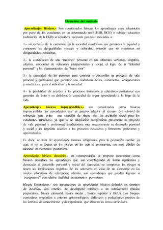 Elementos del currículo
Aprendizajes Básicos.- Son considerados básicos los aprendizajes cuya adquisición
por parte de los estudiantes en un determinado nivel (EGB, BGU) o subnivel educativo
(subniveles de la EGB) se considera necesaria por estar asociados a:
1.- un ejercicio de la ciudadanía en la sociedad ecuatoriana que promueva la equidad y
compense las desigualdades sociales y culturales, evitando que se conviertan en
desigualdades educativas.
2.- la consecución de una “madures” personal en sus diferentes vertientes, cognitiva,
afectiva, emocional de relaciones interpersonales y social, el logro de la “felicidad
personal” y los planteamientos del “buen vivir”
3.- la capacidad de las personas para construir y desarrollas un proyecto de vida
personal y profesional que garantice una ciudadanía activa, constructiva, enriquecedora
y satisfactoria para el individuo y la sociedad
4.- la posibilidad de acceder a los procesos formativos y educativos posteriores con
garantías de éxito y en definitiva, la capacidad de seguir aprendiendo a lo largo de la
vida.
Aprendizajes básicos imprescindibles.- son considerados como básicos
imprescindibles los aprendizajes que es preciso adquirir al término del subnivel de
referencia para evitar una situación de riesgo alto de exclusión social para los
estudiantes implicados, ya que su no adquisición comprometía gravemente su proyecto
de vida personal y profesional, condicionaría muy negativamente su desarrollo personal
y social y les impediría acceder a los procesos educativos y formativos posteriores y
aprovecharlos.
Es decir, se trata de aprendizajes mínimos obligatorios para la promoción escolar, ya
que, si no se logran en los niveles en los que se promueven, son muy difíciles de
alcanzar en momentos posteriores.
Aprendizajes básicos deseables.- en contraposición, se propone caracterizar como
básicos deseables los aprendizajes que, aun contribuyendo de forma significativa y
destacada al desarrollo personal y social del alumnado, no comportan los riesgos ni
tienen las implicaciones negativas de los anteriores en caso de no alcanzarse en los
niveles educativos de referencias; además, son aprendizajes que pueden lograrse o
“recuperarse” con relativa facilidad en momentos posteriores.
Bloque Curriculares.- son agrupaciones de aprendizajes básicos definidos en términos
de destrezas con criterios de desempeño referidos a un subnivel/nivel (Básica
preparatoria, básica elemental, básica media , básica superior y BGU). Los bloques
curriculares responden a criterios epistemológicos, didácticos y pedagógicos propios de
los ámbitos de conocimiento y de experiencia que abarcan las áreas curriculares.
 