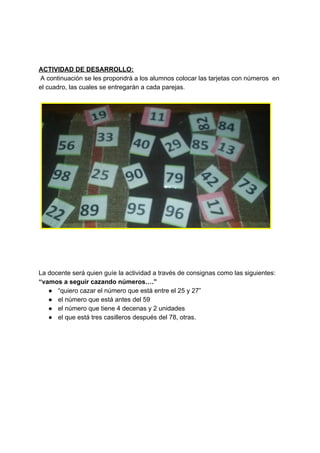 ACTIVIDAD DE DESARROLLO:
A continuación se les propondrá a los alumnos colocar las tarjetas con números en
el cuadro, las cuales se entregarán a cada parejas​.
La docente será quien guíe la actividad a través de consignas como las siguientes:
“vamos a seguir cazando números….”
● “quiero cazar el número que está entre el 25 y 27”
● el número que está antes del 59
● el número que tiene 4 decenas y 2 unidades
● el que está tres casilleros después del 78, otras.
 