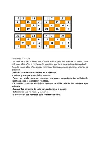 -I​niciamos el juego!!
Un niño saca de la bolsa un número lo dice pero no muestra la tarjeta, para
enfrentar a los niños al problema de identificar los números a partir de lo escuchado.
De esta manera los niños podrán reconocer, leer los números, ubicarlos y tachar en
el cartón.
-Escribir los números extraídos en el pizarrón.
-Lectura y comparación de los mismos.
-Poner en duda algunos números marcados correctamente, solicitando
justificaciones a la elección realizada.
-De manera colectiva escribir el nombre de cada uno de los números que
salieron.
-Ordenar los números de cada cartón de mayor a menor.
-Seleccionar tres números y sumarlos.
- Seleccionar dos números para realizar una resta​.
 
