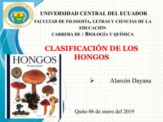 UNIVERSIDAD CENTRAL DEL ECUADOR
FACULTAD DE FILOSOFÍA, LETRAS Y CIENCIAS DE LA
EDUCACIÓN
CARRERA DE : BIOLOGÍA Y QUÍMICA
 Alarcón Dayana
CLASIFICACIÓN DE LOS
HONGOS
Quito 06 de enero del 2019
 