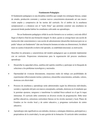 Fundamento Pedagógico
El fundamento pedagógico es una disciplina científica que cumple tres estrategias básicas, campo
de estudio, producción constante y sostiene nuevos conocimientos alcanzando así una macro-
visión amplia y comprensiva de las teorías del currículo. En el ámbito de la enseñanza
semipresencial y a distancia son el “suelo firme” que permiten construir una enseñanza no
presencial donde puedan habitar los estudiantes cultivando sus aprendizajes.
Sin un fundamento pedagógico sólido la acción formativa no se sostiene y será más difícil
llegar al objetivo final de una formación integral. Es decir, quizás se consiga hacer una acción de
instrucción (dar conocimientos) o una acción de adiestramiento (desarrollar destrezas) pero no se
podrá “educar con fundamento” (dar una formación humana en todas sus dimensiones). Se deberá
tener en cuenta el desarrollo evolutivo del aprendiz, su estabilidad emocional, su motivación.
Describen los principios y características del modelo pedagógicos que se pretende implementar
con un currículo. Proporciona orientaciones para la organización del proceso enseñanza-
aprendizaje:
• Desarrollar la capacidad crítica, analítica del espíritu científico y participar en la búsqueda de
soluciones a los problemas tecnológicos y nacionales.
• Oportunidad de vivenciar directamente, situaciones reales de trabajo con posibilidades de
experimentar reflexivamente teorías y prácticas y desarrollar conocimientos, actitudes, valores,
destrezas con efectividad.
• Procesos de enseñanza y aprendizaje serán administrados según las diferencias individuales,
sociales y regionales del país con marcos conceptuales, actitudes, destrezas en el estudiante que
le permitan ajustarse, integrarse o transformar la realidad físico-cultural en el que le toque
interactuar. El currículo debe construirse en diversos niveles de programación. Debe tener
perfiles educativos, estructuras curriculares básicas en los niveles nacional y local, Planes de
Estudios en los niveles local y de centro educativo, y programas curriculares de centro
educativo.
• Aprendizajes más significativos con métodos, técnicas y estrategias dinámicas, participativas y
propiciadoras de la creatividad y la auto gestión de la formación. El currículo debe considerar
 