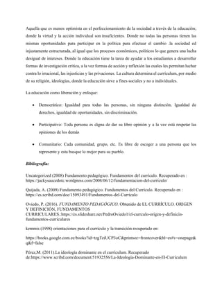 Aquella que es menos optimista en el perfeccionamiento de la sociedad a través de la educación;
donde la virtud y la acción individual son insuficientes. Donde no todas las personas tienen las
mismas oportunidades para participar en la política para efectuar el cambio .la sociedad ed
injustamente estructurada, al igual que los procesos económicos, políticos lo que genera una lucha
desigual de intereses. Donde la educación tiene la tarea de ayudar a los estudiantes a desarrollar
formas de investigación crítica, a la vez formas de acción y reflexión las cuales les permitan luchar
contra lo irracional, las injusticias y las privaciones. La cultura determina el currículum, por medio
de su religión, ideologías, donde la educación sirve a fines sociales y no a individuales.
La educación como liberación y enfoque:
• Democrático: Igualdad para todas las personas, sin ninguna distinción. Igualdad de
derechos, igualdad de oportunidades, sin discriminación.
• Participativo: Toda persona es digna de dar su libre opinión y a la vez está respetar las
opiniones de los demás
• Comunitario: Cada comunidad, grupo, etc. Es libre de escoger a una persona que los
represente y esta busque lo mejor para su pueblo.
Bibliografía:
Uncategorized (2008) Fundamento pedagógico. Fundamentos del currículo. Recuperado en :
https://jackysaucedotc.wordpress.com/2008/06/12/fundamentacion-del-curriculo/
Quijada, A. (2009) Fundamento pedagógico. Fundamentos del Currículo. Recuperado en :
https://es.scribd.com/doc/15093491/Fundamentos-del-Curriculo
Oviedo, P. (2016). FUNDAMENTO PEDAGÓGICO. Obtenido de EL CURRÍCULO. ORIGEN
Y DEFINICIÓN, FUNDAMENTOS
CURRICULARES.:https://es.slideshare.net/PedroOviedo1/el-currculo-origen-y-definicin-
fundamentos-curriculares
kemmis (1998) orientaciones para el currículo y la transición recuperado en:
https://books.google.com.ec/books?id=tzgTeiUCP3oC&printsec=frontcover&hl=es#v=onepage&
q&f=false
Pèrez,M. (2011).La ideología dominante en el currículum. Recuperado
de:https://www.scribd.com/document/51932556/La-Ideologia-Dominante-en-El-Curriculum
 