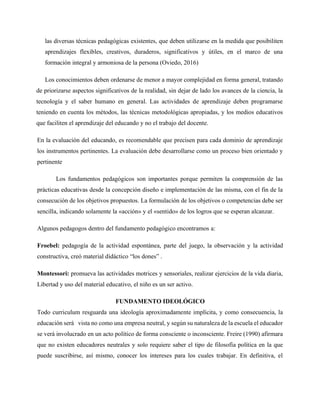 las diversas técnicas pedagógicas existentes, que deben utilizarse en la medida que posibiliten
aprendizajes flexibles, creativos, duraderos, significativos y útiles, en el marco de una
formación integral y armoniosa de la persona (Oviedo, 2016)
Los conocimientos deben ordenarse de menor a mayor complejidad en forma general, tratando
de priorizarse aspectos significativos de la realidad, sin dejar de lado los avances de la ciencia, la
tecnología y el saber humano en general. Las actividades de aprendizaje deben programarse
teniendo en cuenta los métodos, las técnicas metodológicas apropiadas, y los medios educativos
que faciliten el aprendizaje del educando y no el trabajo del docente.
En la evaluación del educando, es recomendable que precisen para cada dominio de aprendizaje
los instrumentos pertinentes. La evaluación debe desarrollarse como un proceso bien orientado y
pertinente
Los fundamentos pedagógicos son importantes porque permiten la comprensión de las
prácticas educativas desde la concepción diseño e implementación de las misma, con el fin de la
consecución de los objetivos propuestos. La formulación de los objetivos o competencias debe ser
sencilla, indicando solamente la «acción» y el «sentido» de los logros que se esperan alcanzar.
Algunos pedagogos dentro del fundamento pedagógico encontramos a:
Froebel: pedagogía de la actividad espontánea, parte del juego, la observación y la actividad
constructiva, creó material didáctico “los dones” .
Montessori: promueva las actividades motrices y sensoriales, realizar ejercicios de la vida diaria,
Libertad y uso del material educativo, el niño es un ser activo.
FUNDAMENTO IDEOLÓGICO
Todo curriculum resguarda una ideología aproximadamente implícita, y como consecuencia, la
educación será vista no como una empresa neutral, y según su naturaleza de la escuela el educador
se verá involucrado en un acto político de forma consciente o inconsciente. Freire (1990) afirmara
que no existen educadores neutrales y solo requiere saber el tipo de filosofía política en la que
puede suscribirse, así mismo, conocer los intereses para los cuales trabajar. En definitiva, el
 
