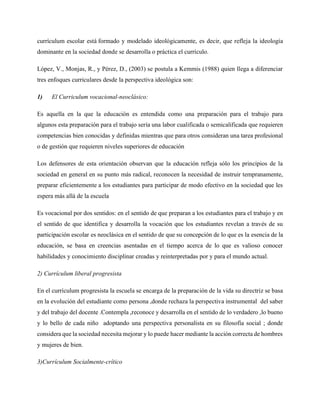 currículum escolar está formado y modelado ideológicamente, es decir, que refleja la ideología
dominante en la sociedad donde se desarrolla o práctica el currículo.
López, V., Monjas, R., y Pérez, D., (2003) se postula a Kemmis (1988) quien llega a diferenciar
tres enfoques curriculares desde la perspectiva ideológica son:
1) El Curriculum vocacional-neoclásico:
Es aquella en la que la educación es entendida como una preparación para el trabajo para
algunos esta preparación para el trabajo sería una labor cualificada o semicalificada que requieren
competencias bien conocidas y definidas mientras que para otros consideran una tarea profesional
o de gestión que requieren niveles superiores de educación
Los defensores de esta orientación observan que la educación refleja sólo los principios de la
sociedad en general en su punto más radical, reconocen la necesidad de instruir tempranamente,
preparar eficientemente a los estudiantes para participar de modo efectivo en la sociedad que les
espera más allá de la escuela
Es vocacional por dos sentidos: en el sentido de que preparan a los estudiantes para el trabajo y en
el sentido de que identifica y desarrolla la vocación que los estudiantes revelan a través de su
participación escolar es neoclásica en el sentido de que su concepción de lo que es la esencia de la
educación, se basa en creencias asentadas en el tiempo acerca de lo que es valioso conocer
habilidades y conocimiento disciplinar creadas y reinterpretadas por y para el mundo actual.
2) Currículum liberal progresista
En el currículum progresista la escuela se encarga de la preparación de la vida su directriz se basa
en la evolución del estudiante como persona ,donde rechaza la perspectiva instrumental del saber
y del trabajo del docente .Contempla ,reconoce y desarrolla en el sentido de lo verdadero ,lo bueno
y lo bello de cada niño adoptando una perspectiva personalista en su filosofía social ; donde
considera que la sociedad necesita mejorar y lo puede hacer mediante la acción correcta de hombres
y mujeres de bien.
3)Currículum Socialmente-crítico
 